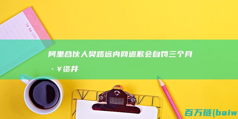 阿里合伙人樊路远内网道歉：会自罚三个月工资并反省-手机中国