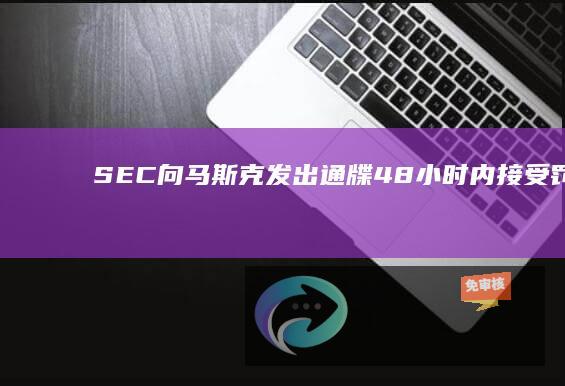 SEC向马斯克发出通牒：48小时内接受罚款，否则提起“多项指控”