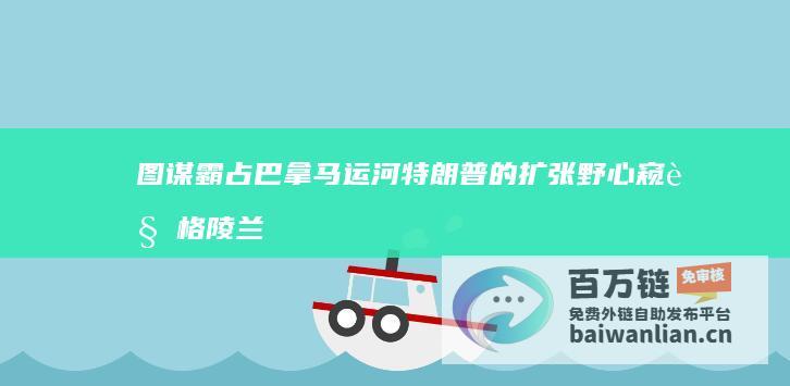 图谋霸占巴拿马运河 特朗普的扩张野心 窥视格陵兰岛 (图谋霸业)