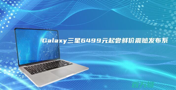 Galaxy 三星 6499元起尝鲜价震撼发布 系列全新亮相 S25 体验创新科技 (galaxy是什么意思)